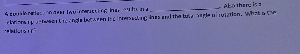 A double reflection over two intersecting lines results in a _. Also there is a 
relationship between the angle between the intersecting lines and the total angle of rotation. What is the 
relationship?