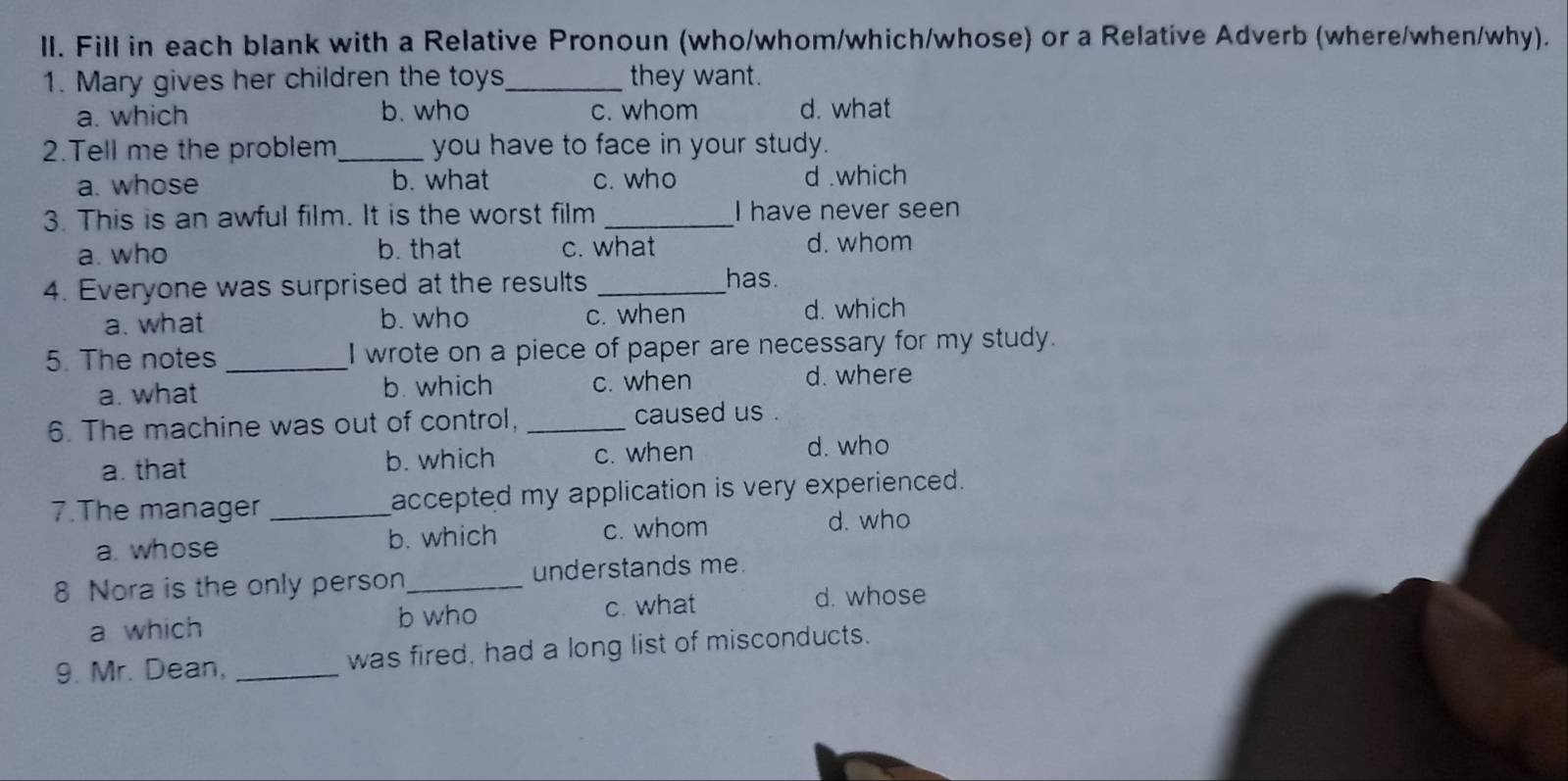 Fill in each blank with a Relative Pronoun (who/whom/which/whose) or a Relative Adverb (where/when/why).
1. Mary gives her children the toys_ they want.
a. which b. who c. whom d. what
2.Tell me the problem_ you have to face in your study.
a. whose b. what c. who d .which
3. This is an awful film. It is the worst film _I have never seen
a. who b. that c. what d. whom
4. Everyone was surprised at the results _has.
a. what b. who c. when d. which
5. The notes _I wrote on a piece of paper are necessary for my study.
a. what b. which c. when
d. where
6. The machine was out of control, _caused us .
a. that b. which c. when
d. who
7.The manager _accepted my application is very experienced.
a. whose b. which c. whom
d. who
8 Nora is the only person_ understands me.
b who
a which c. what
d. whose
9. Mr. Dean, _was fired, had a long list of misconducts.