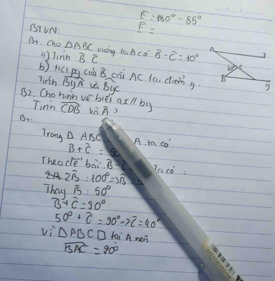 widehat E=180°-85°
_
_
_
BTVN:
widehat E=
B1. Cho △ ABC Vióng iai ACcó widehat B-widehat C=10°
ag Tinn widehat BC
b) tici pq cia hat B caitAC faicliemg.
linh widehat ByA và widehat By
B2: Chohinn vebier ax l by
Tinn widehat CDB overline A B
B:
Trong △ ABC A. ta co
widehat B+widehat C=90
Theocle' bai B-2 Tac :
2hat B=100°Rightarrow overline B=3
Thay widehat B=50°
B+C=90°
50°+widehat C=90°to overline C=40°
V_i△ ABCD fai A ner
widehat BAC=90°