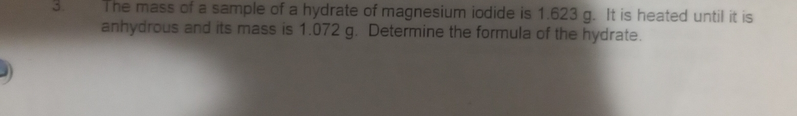 The mass of a sample of a hydrate of magnesium iodide is 1.623 g. It is heated until it is 
anhydrous and its mass is 1.072 g. Determine the formula of the hydrate.