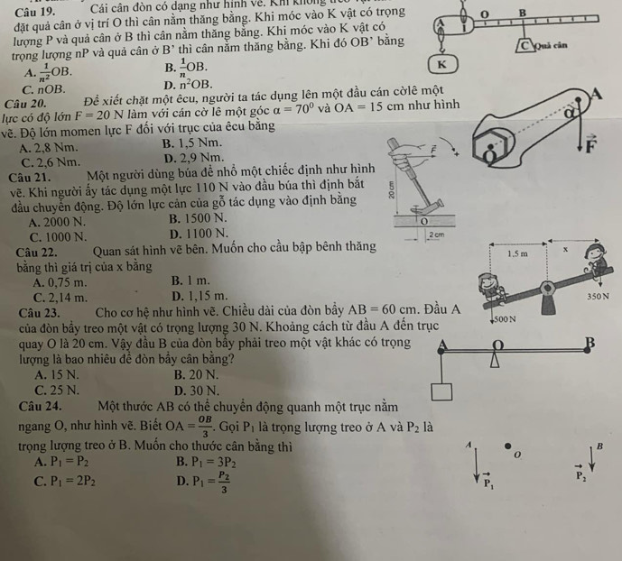 Cái  cân đòn có dạng như hình về. Kh kh ông 
đặt quả cân ở vị trí O thì cân nằm thăng bằng. Khi móc vào K vật có trọng
lượng P và quả cân ở B thì cân nằm thăng bằng. Khi móc vào K vật có
trọng lượng nP và quả cân ở B' thì cân nằm thăng bằng. Khi đó OB* bằng
B.  1/n OB.
A.  1/n^2 OB. D. n^2OB.
C. nOB.
Câu 20. Để xiết chặt một êcu, người ta tác dụng lên một đầu cán cờlê một
A
lực có độ lớn F=20N làm với cán cờ lê một góc alpha =70° và OA=15cm như hình
a
Đề. Độ lớn momen lực F đối với trục của êcu bằng
A. 2,8 Nm. B. 1,5 Nm.
C. 2,6 Nm. D. 2,9 Nm. F
Câu 21. Một người dùng búa đề nhồ một chiếc định như hình
vẽ. Khi người ấy tác dụng một lực 110 N vào đầu búa thì định bắt :
đầu chuyển động. Độ lớn lực cản của gỗ tác dụng vào định bằng
A. 2000 N. B. 1500 N.
C. 1000 N. D. 1100 N. 2 cm
Câu 22. Quan sát hình vẽ bên. Muốn cho cầu bập bênh thăng
1.5 m x
bằng thì giá trị của x bằng
A. 0,75 m. B. l m.
C. 2,14 m. D. 1,15 m. 350 N
Câu 23. Cho cơ hệ như hình vẽ. Chiều dài của đòn bầy AB=60cm. Đầu A 500 N
của đòn bầy treo một vật có trọng lượng 30 N. Khoảng cách từ đầu A đến trục
quay O là 20 cm. Vậy đầu B của đòn bầy phải treo một vật khác có trọng B
lượng là bao nhiêu đề đòn bầy cân bằng?
A. 15 N. B. 20 N.
C. 25 N. D. 30 N.
Câu 24. Một thước AB có thể chuyển động quanh một trục nằm
ngang O, như hình vẽ. Biết OA= OB/3 . Gọi P_1 là trọng lượng treo ở A và P_2 là
A
trọng lượng treo ở B. Muốn cho thước cân bằng thì B
A. P_1=P_2 B. P_1=3P_2
0
C. P_1=2P_2 D. P_1=frac P_23 P_1 vector P_2