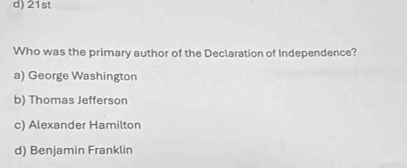 21st
Who was the primary author of the Declaration of Independence?
a) George Washington
b) Thomas Jefferson
c) Alexander Hamilton
d) Benjamin Franklin