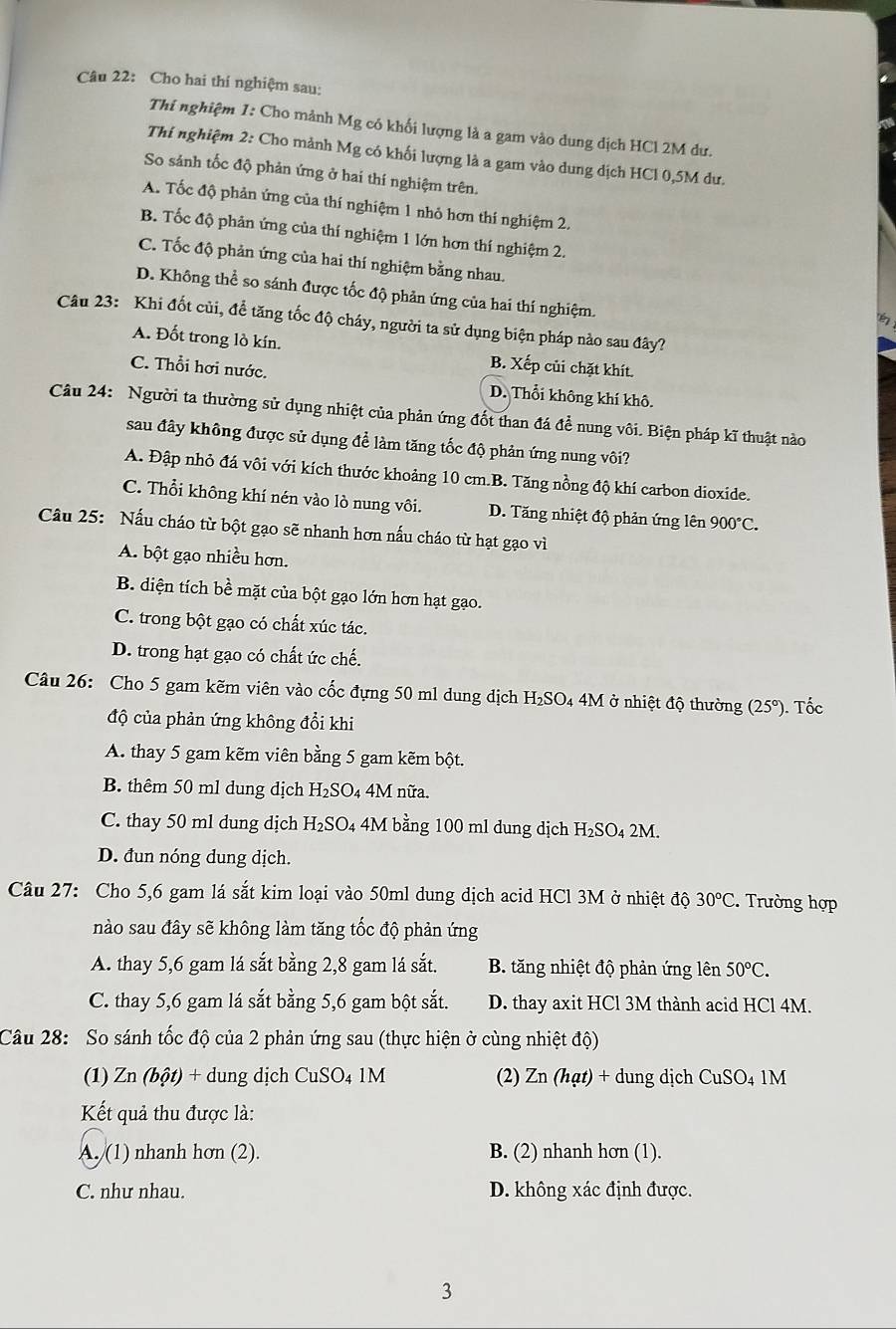 Cho hai thí nghiệm sau:
Thi nghiệm 1: Cho mảnh Mg có khối lượng là a gam vào dung dịch HCl 2M dư.
Thí nghiệm 2: Cho mảnh Mg có khối lượng là a gam vào dung dịch HCl 0,5M dư.
So sánh tốc độ phản ứng ở hai thí nghiệm trên.
A. Tốc độ phản ứng của thí nghiệm 1 nhỏ hơn thí nghiệm 2.
B. Tốc độ phản ứng của thí nghiệm 1 lớn hơn thí nghiệm 2.
C. Tốc độ phản ứng của hai thí nghiệm bằng nhau.
D. Không thể so sánh được tốc độ phản ứng của hai thí nghiệm.
Câu 23: Khi đốt củi, để tăng tốc độ cháy, người ta sử dụng biện pháp nào sau đây?
A. Đốt trong lò kín. B. Xếp củi chặt khít.
C. Thổi hơi nước.
D. Thổi không khí khô.
Câu 24: Người ta thường sử dụng nhiệt của phản ứng đốt than đá để nung vôi. Biện pháp kĩ thuật nào
sau đây không được sử dụng để làm tăng tốc độ phản ứng nung vôi?
A. Đập nhỏ đá vôi với kích thước khoảng 10 cm.B. Tăng nồng độ khí carbon dioxide.
C. Thổi không khí nén vào lò nung vôi. D. Tăng nhiệt độ phản ứng lên 900°C.
Câu 25: Nấu cháo từ bột gạo sẽ nhanh hơn nấu cháo từ hạt gạo vì
A. bột gạo nhiều hơn.
B. diện tích bề mặt của bột gạo lớn hơn hạt gạo.
C. trong bột gạo có chất xúc tác.
D. trong hạt gạo có chất ức chế.
Câu 26: Cho 5 gam kẽm viên vào cốc đựng 50 ml dung dịch H_2SO 4 4M ở nhiệt độ thường (25°). Tốc
độ của phản ứng không đổi khi
A. thay 5 gam kẽm viên bằng 5 gam kẽm bột.
B. thêm 50 ml dung dịch H_2SC 04 4M nữa.
C. thay 50 ml dung dịch H_2SO 4 4M bằng 100 ml dung dịch H₂SO₄ 2M.
D. đun nóng dung dịch.
Câu 27: Cho 5,6 gam lá sắt kim loại vào 50ml dung dịch acid HCl 3M ở nhiệt độ 30°C. Trường hợp
nào sau đây sẽ không làm tăng tốc độ phản ứng
A. thay 5,6 gam lá sắt bằng 2,8 gam lá sắt.  B. tăng nhiệt độ phản ứng lên 50°C.
C. thay 5,6 gam lá sắt bằng 5,6 gam bột sắt. D. thay axit HCl 3M thành acid HCl 4M.
Câu 28: So sánh tốc độ của 2 phản ứng sau (thực hiện ở cùng nhiệt độ)
(1) Zn (bột) + dung dịch CuSO_41M (2) Zn (hạt) + dung dịch CuSO_4 1M
Kết quả thu được là:
A. (1) nhanh hơn (2). B. (2) nhanh hơn (1).
C. như nhau. D. không xác định được.
3