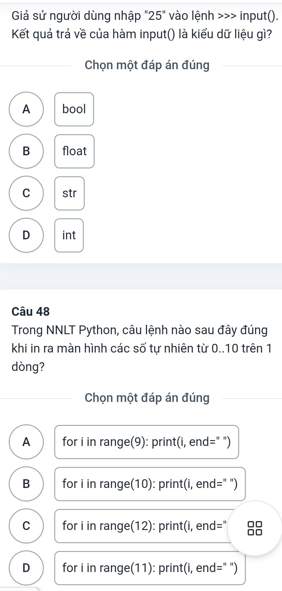 Giả sử người dùng nhập "25" vào lệnh >>> input().
Kết quả trả về của hàm input() là kiểu dữ liệu gì?
Chọn một đáp án đúng
A bool
B float
C str
D int
Câu 48
Trong NNLT Python, câu lệnh nào sau đây đúng
khi in ra màn hình các số tự nhiên từ 0..10 trên 1
dòng?
Chọn một đáp án đúng
A for i in range(9): print(i, end=" ")
B for i in range(10): print(i, end=" ")
C for i in range(12): print(i, end=" 8
D for i in range(11): print(i, end=" ")