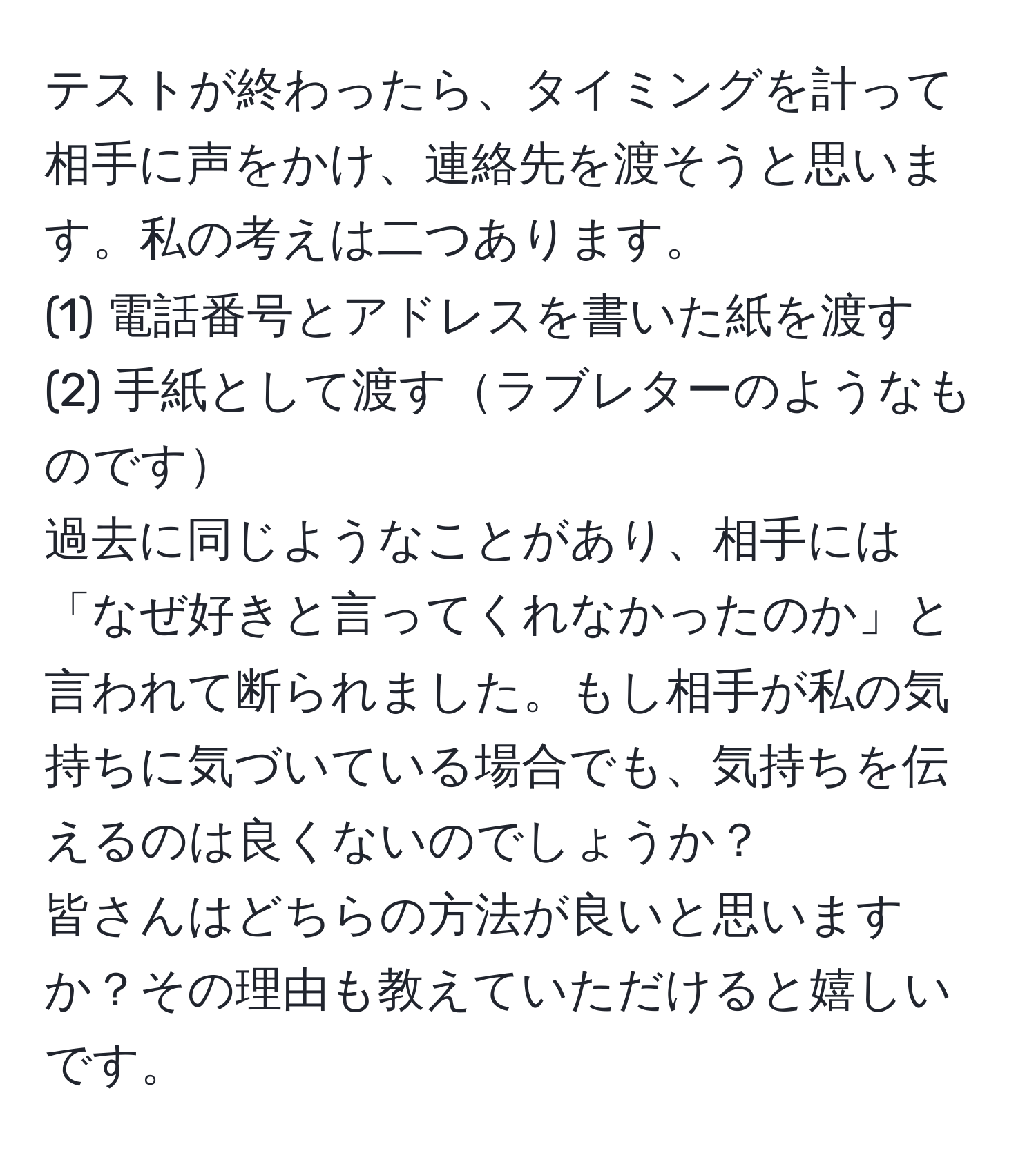 テストが終わったら、タイミングを計って相手に声をかけ、連絡先を渡そうと思います。私の考えは二つあります。  
(1) 電話番号とアドレスを書いた紙を渡す  
(2) 手紙として渡すラブレターのようなものです  
過去に同じようなことがあり、相手には「なぜ好きと言ってくれなかったのか」と言われて断られました。もし相手が私の気持ちに気づいている場合でも、気持ちを伝えるのは良くないのでしょうか？  
皆さんはどちらの方法が良いと思いますか？その理由も教えていただけると嬉しいです。