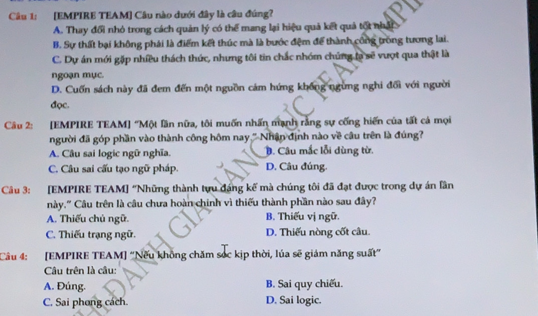 [EMPIRE TEAM] Câu nào dưới đây là câu đúng?
A. Thay đổi nhỏ trong cách quản lý có thể mang lại hiệu quả kết quả tốt nhất
B. Sự thất bại không phái là điểm kết thúc mà là bước đệm để thành công trống tương lai.
C. Dự án mới gặp nhiều thách thức, nhưng tôi tin chắc nhóm chúng la sẽ vượt qua thật là
ngoạn mục.
D. Cuốn sách này đã đem đến một nguồn cám hứng không ngừng nghi đối với người
đọc.
Câu 2: :[EMPIRE TEAM] “Một lần nữa, tôi muốn nhấn mạnh rằng sự cống hiến của tất cả mọi
người đã góp phần vào thành công hôm nay." Nhân định nào về câu trên là đúng?
A. Câu sai logic ngữ nghĩa. B. Câu mắc lỗi dùng từ.
C. Câu sai cấu tạo ngữ pháp. D. Câu đúng.
Câu 3: [EMPIRE TEAM] “Những thành tựu đáng kế mà chúng tôi đã đạt được trong dự án lần
này,' Câu trên là câu chưa hoàn chinh vì thiếu thành phần nào sau đây?
A. Thiếu chủ ngữ. B. Thiếu vị ngữ.
C. Thiếu trạng ngữ. D. Thiếu nòng cốt câu.
Câu 4: :[EMPIRE TEAM] “Nếu không chăm sóc kịp thời, lúa sẽ giám năng suất”
Câu trên là câu:
A. Đúng. B. Sai quy chiếu.
C. Sai phong cách. D. Sai logic.