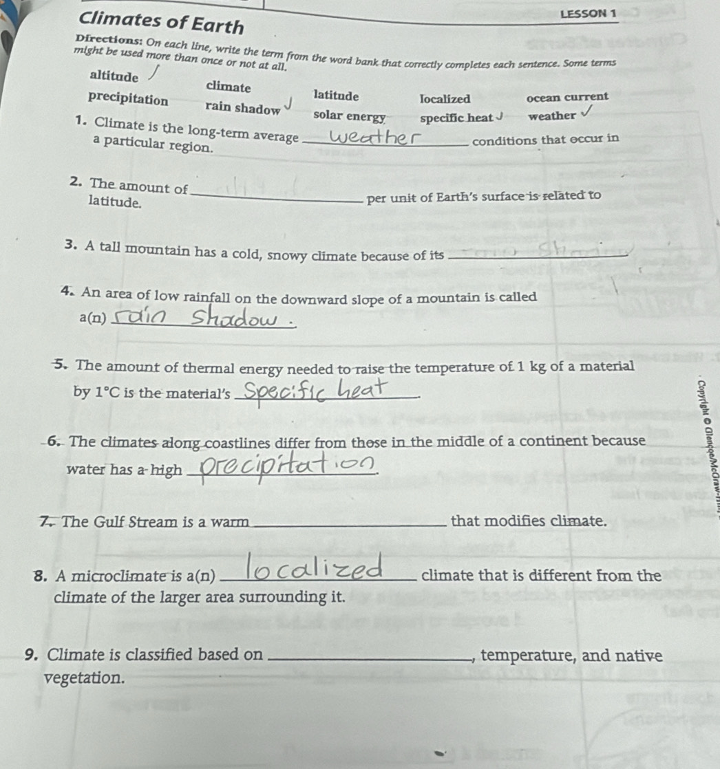 LESSON 1
Climates of Earth
Directions: On each line, write the term from the word bank that correctly completes each sentence. Some terms
might be used more than once or not at all.
altitude climate latitude Iocalized ocean current
precipitation rain shadow solar energy specific heat weather
1. Climate is the long-term average_
a particular region.
conditions that occur in
2. The amount of
latitude.
_per unit of Earth's surface is related to
3. A tall mountain has a cold, snowy climate because of its_
4. An area of low rainfall on the downward slope of a mountain is called
a(n)_
5. The amount of thermal energy needed to raise the temperature of 1 kg of a material
by 1°C is the material's_
6. The climates along coastlines differ from those in the middle of a continent because
water has a high_
7. The Gulf Stream is a warm _that modifies climate.
8. A microclimate is a(n) _climate that is different from the
climate of the larger area surrounding it.
9. Climate is classified based on _, temperature, and native
vegetation.