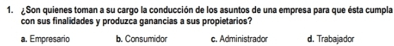 Son quienes toman a su cargo la conducción de los asuntos de una empresa para que ésta cumpla
con sus finalidades y produzca ganancias a sus propietarios?
a. Empresario b. Consumidor c. Administrador d. Trabajador