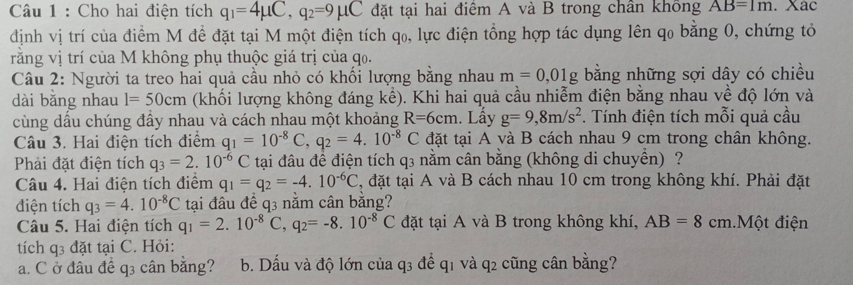 Cho hai điện tích q_1=4mu C,q_2=9mu C đặt tại hai điểm A và B trong chân không AB=1m. Xác
định vị trí của điểm M để đặt tại M một điện tích qo, lực điện tổng hợp tác dụng lên qo bằng 0, chứng tỏ
rằăng vị trí của M không phụ thuộc giá trị của qo.
Câu 2: Người ta treo hai quả cầu nhỏ có khối lượng bằng nhau m=0,01 g bằng những sợi dây có chiều
dài bằng nhau l=50cm (khối lượng không đáng kể). Khi hai quả cầu nhiễm điện bằng nhau về độ lớn và
cùng dầu chúng đầy nhau và cách nhau một khoảng R=6cm. Lấy g=9,8m/s^2. Tính điện tích mỗi quả cầu
Câu 3. Hai điện tích điểm q_1=10^(-8)C,q_2=4.10^(-8)C đặt tại A và B cách nhau 9 cm trong chân không.
Phải đặt điện tích q_3=2.10^(-6) C tại đâu để điện tích q3 nằm cân bằng (không di chuyển) ?
Câu 4. Hai điện tích điểm q_1=q_2=-4.10^(-6)C , đặt tại A và B cách nhau 10 cm trong không khí. Phải đặt
điện tích q_3=4.10^(-8)C tại đâu để q3 nằm cân bằng?
Câu 5. Hai điện tích q_1=2.10^(-8)C,q_2=-8.10^(-8)C đặt tại A và B trong không khí, AB=8 cm.Một điện
tích q3 đặt tại C. Hỏi:
a. C ở đâu để q3 cân bằng?  b. Dấu và độ lớn của q3 để q1 và q2 cũng cân bằng?