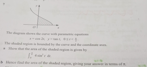 The diagram shows the curve with parametric equations
x=cos 2t, y=tan t, 0≤ t . 
The shaded region is bounded by the curve and the coordinate axes. 
a Show that the area of the shaded region is given by
∈t _0^((frac π)4)4sin^2tdt. 
b Hence find the area of the shaded region, giving your answer in terms of π.