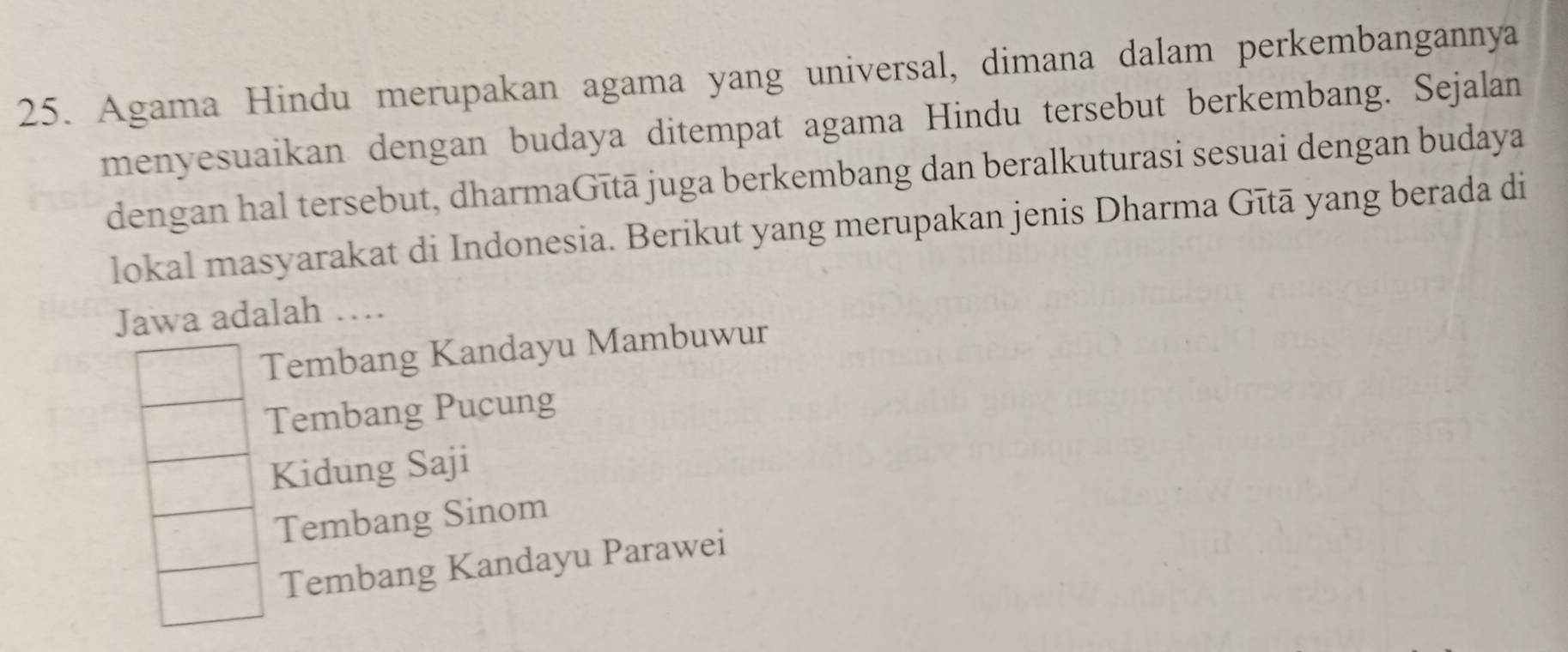 Agama Hindu merupakan agama yang universal, dimana dalam perkembangannya
menyesuaikan dengan budaya ditempat agama Hindu tersebut berkembang. Sejalan
dengan hal tersebut, dharmaGītā juga berkembang dan beralkuturasi sesuai dengan budaya
lokal masyarakat di Indonesia. Berikut yang merupakan jenis Dharma Gītā yang berada di
Jawa adalah …
Tembang Kandayu Mambuwur
Tembang Pucung
Kidung Saji
Tembang Sinom
Tembang Kandayu Parawei