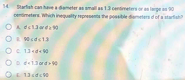 Starfish can have a diameter as small as 1.3 centimeters or as large as 90
centimeters. Which inequality represents the possible diameters d of a starfish?
A. d≤ 1.3 or d≥ 90
B. 90≤ d≤ 1.3
C. 1.3
D. d<1.3 or d>90
E. 1.3≤ d≤ 90