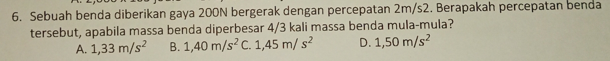 Sebuah benda diberikan gaya 200N bergerak dengan percepatan 2m/s2. Berapakah percepatan benda
tersebut, apabila massa benda diperbesar 4/3 kali massa benda mula-mula?
A. 1,33m/s^2 B. 1,40m/s^2 C. 1,45m/s^2 D. 1,50m/s^2