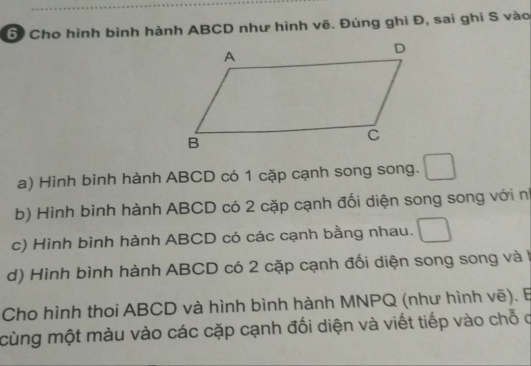 Cho hình bình hành ABCD như hình vẽ. Đúng ghi Đ, sai ghi S vào 
a) Hình bình hành ABCD có 1 cặp cạnh song song. 
b) Hình bình hành ABCD có 2 cặp cạnh đối diện song song với nh 
c) Hình bình hành ABCD có các cạnh bằng nhau. 
d) Hình bình hành ABCD có 2 cặp cạnh đối diện song song và à 
Cho hình thoi ABCD và hình bình hành MNPQ (như hình vẽ). E 
cùng một màu vào các cặp cạnh đối diện và viết tiếp vào chỗ c