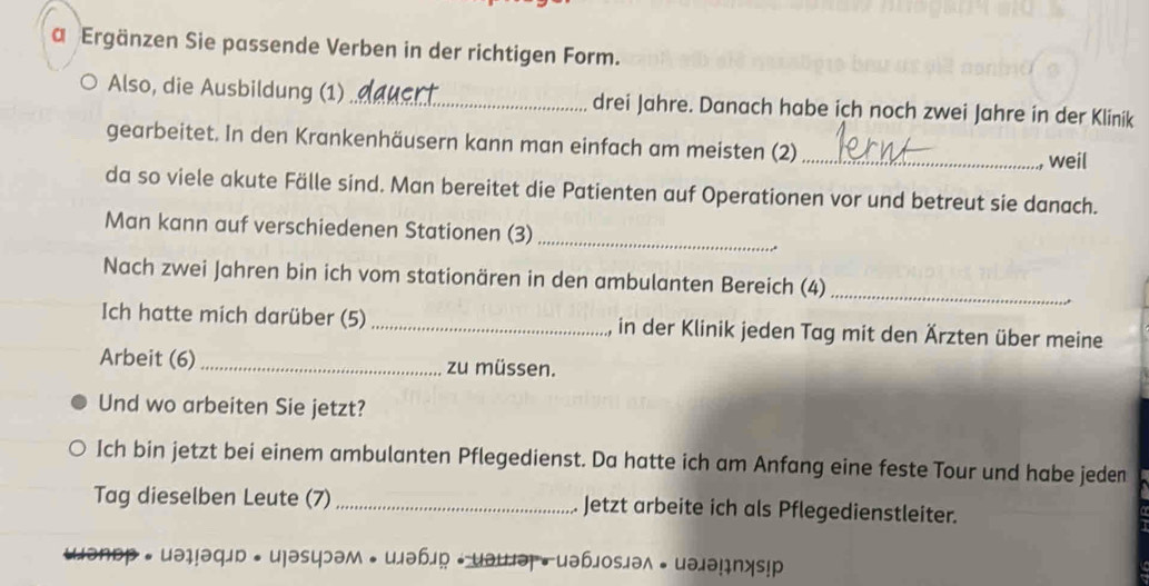 a Ergänzen Sie passende Verben in der richtigen Form. 
Also, die Ausbildung (1)_ drei Jahre. Danach habe ich noch zwei Jahre in der Klinik 
gearbeitet. In den Krankenhäusern kann man einfach am meisten (2) _weil 
da so viele akute Fälle sind. Man bereitet die Patienten auf Operationen vor und betreut sie danach. 
Man kann auf verschiedenen Stationen (3)_ 
.. 
_ 
Nach zwei Jahren bin ich vom stationären in den ambulanten Bereich (4) 
Ich hatte mich darüber (5) _in der Klinik jeden Tag mit den Ärzten über meine 
Arbeit (6) _zu müssen. 
Und wo arbeiten Sie jetzt? 
Ich bin jetzt bei einem ambulanten Pflegedienst. Da hatte ich am Anfang eine feste Tour und habe jeden 
Tag dieselben Leute (7) _Jetzt arbeite ich als Pflegedienstleiter. 
• uəḷ!əqлd • u]əsцэəм • uлəb」 ← uəuə• uəbлosiəл • uəлə!ıns!р