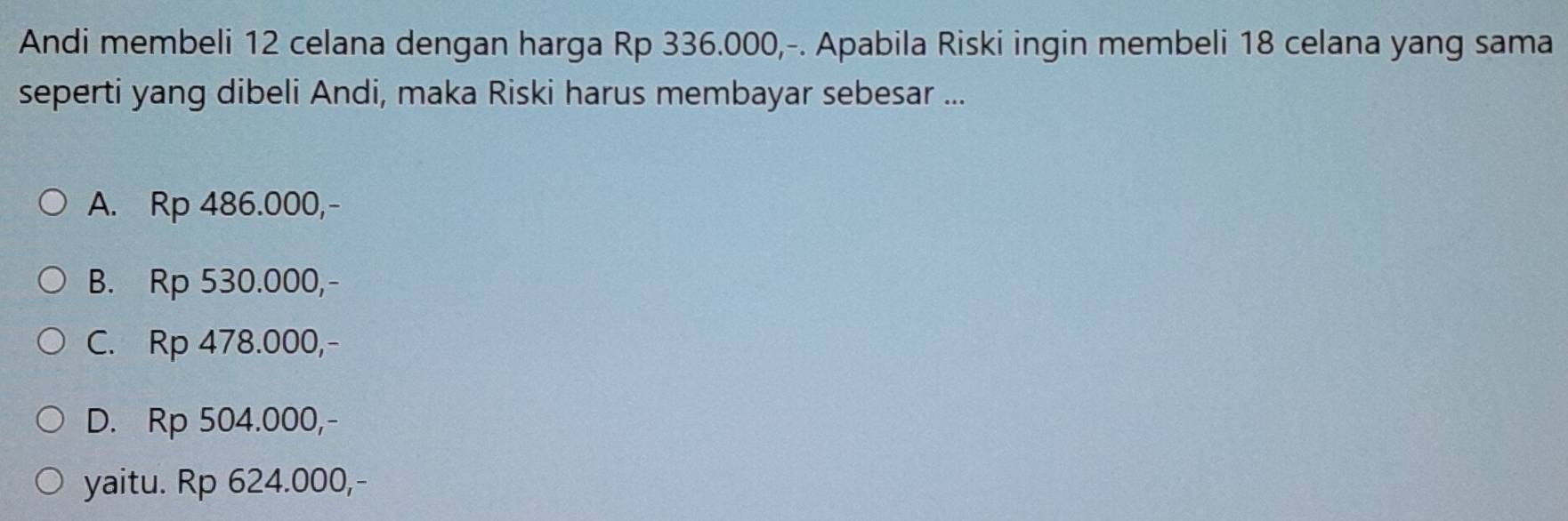 Andi membeli 12 celana dengan harga Rp 336.000,-. Apabila Riski ingin membeli 18 celana yang sama
seperti yang dibeli Andi, maka Riski harus membayar sebesar ...
A. Rp 486.000,-
B. Rp 530.000,-
C. Rp 478.000,-
D. Rp 504.000,-
yaitu. Rp 624.000,-