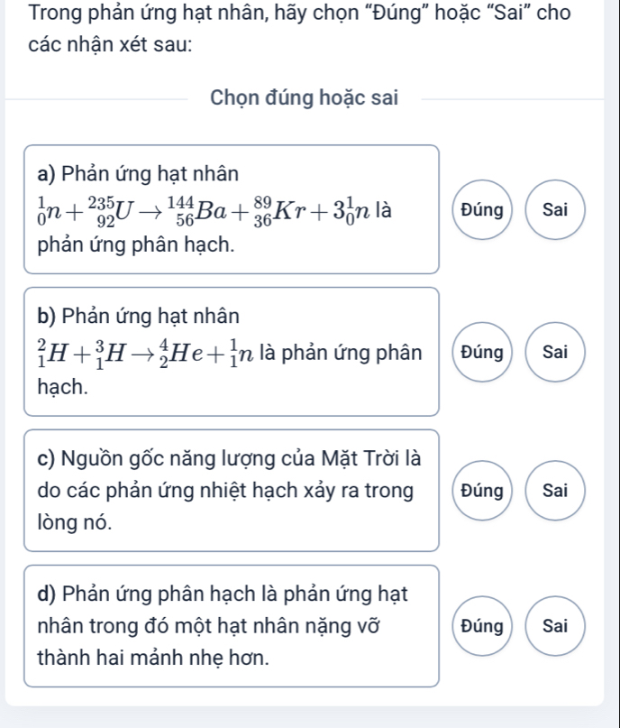 Trong phản ứng hạt nhân, hãy chọn “Đúng” hoặc “Sai” cho
các nhận xét sau:
Chọn đúng hoặc sai
a) Phản ứng hạt nhân
_0^1n+_(92)^(235)Uto _(56)^(144)Ba+_(36)^(89)Kr+3_0^1n là Đúng Sai
phản ứng phân hạch.
b) Phản ứng hạt nhân
_1^2H+_1^3Hto _2^4He+_1^1n là phản ứng phân Đúng Sai
hạch.
c) Nguồn gốc năng lượng của Mặt Trời là
do các phản ứng nhiệt hạch xảy ra trong Đúng Sai
lòng nó.
d) Phản ứng phân hạch là phản ứng hạt
nhân trong đó một hạt nhân nặng vỡ Đúng Sai
thành hai mảnh nhẹ hơn.