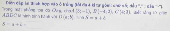 Điền đáp án thích hợp vào ô trống (tối đa 4 kí tự gồm: chữ số; dấu '','' ; dấu ''-''). 
Trong mặt phẳng toạ độ Oxy, cho A(3;-1), B(-4;2), C(4;3). Biết rằng tứ giác
ABDC là hình bình hành với D(a;b). Tính S=a+b.
S=a+b=□