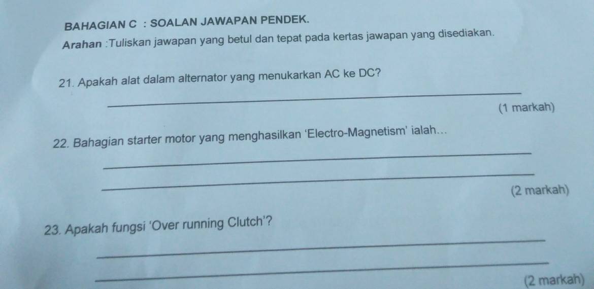 BAHAGIAN C : SOALAN JAWAPAN PENDEK. 
Arahan :Tuliskan jawapan yang betul dan tepat pada kertas jawapan yang disediakan. 
_ 
21. Apakah alat dalam alternator yang menukarkan AC ke DC? 
(1 markah) 
_ 
22. Bahagian starter motor yang menghasilkan ‘Electro-Magnetism’ ialah... 
_ 
(2 markah) 
_ 
23. Apakah fungsi ‘Over running Clutch’? 
_ 
(2 markah)