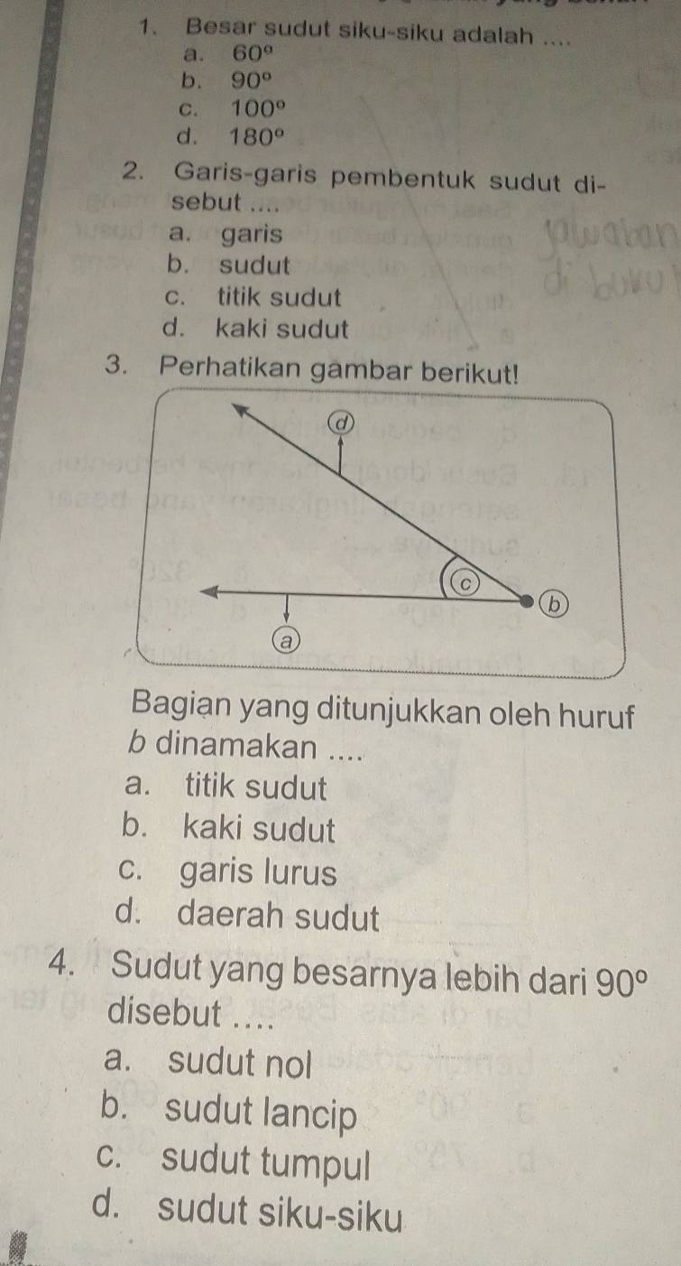 Besar sudut siku-siku adalah ....
a. 60°
b. 90°
C. 100°
d. 180°
2. Garis-garis pembentuk sudut di-
sebut ....
a. garis
b. sudut
c. titik sudut
d. kaki sudut
3. Perhatikan gambar berikut!
Bagian yang ditunjukkan oleh huruf
b dinamakan ....
a. titik sudut
b. kaki sudut
c. garis lurus
d. daerah sudut
4. Sudut yang besarnya lebih dari 90°
disebut ....
a. sudut nol
b. sudut lancip
c. sudut tumpul
d. sudut siku-siku