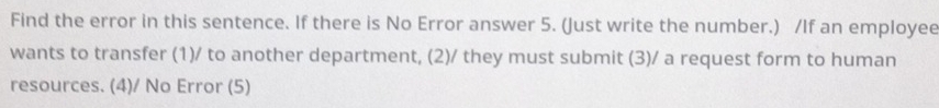 Find the error in this sentence. If there is No Error answer 5. (Just write the number.) /If an employee 
wants to transfer (1)/ to another department, (2)/ they must submit (3)/ a request form to human 
resources. (4)/ No Error (5)