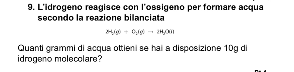 L'idrogeno reagisce con l’ossigeno per formare acqua 
secondo la reazione bilanciata
2H_2(g)+O_2(g)to 2H_2O(l)
Quanti grammi di acqua ottieni se hai a disposizione 10g di 
idrogeno molecolare?