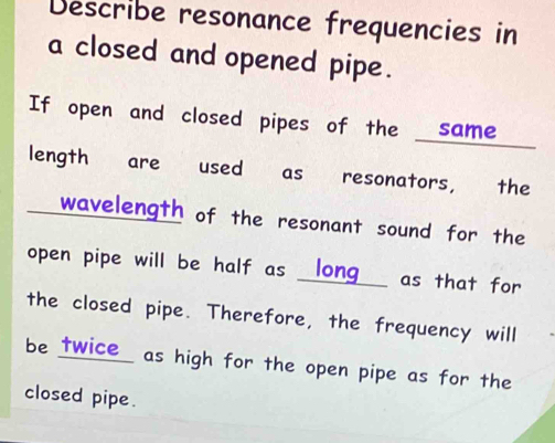 Describe resonance frequencies in 
a closed and opened pipe. 
If open and closed pipes of the same 
length are used as resonators, the 
wavelength of the resonant sound for the 
open pipe will be half as _long_ as that for 
the closed pipe. Therefore, the frequency will 
be twice as high for the open pipe as for the 
closed pipe.