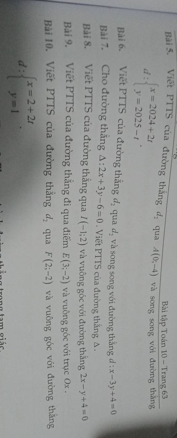 Bài tập Toán 10 - Trang 63
Bài 5. Viết PTTS của đường thắng d_2 qua A(0;-4) và song song với đường thăng
d:beginarrayl x=2024+2t y=2025-tendarray.. 
Bài 6. Viết PTTS của đường thắng d_2 qua d_2 và song song với đường thắng d : x-3y+4=0
Bài 7. Cho đường thắng △ :2x+3y-6=0. Viết PTTS của đường thắng Δ. 
Bài 8. Viết PTTS của đường thẳng qua I(-1;2) và vuông góc với đường thằng 2x-y+4=0
Bài 9. Viết PTTS của đường thắng đi qua điểm E(3;-2) và vuông góc với trục Ox. 
Bài 10. Viết PTTS của đường thẳng d_2 qua F(2;-2) và vuông góc với đường thắng
d:beginarrayl x=2+2t y=1endarray.. 
trong tam giác