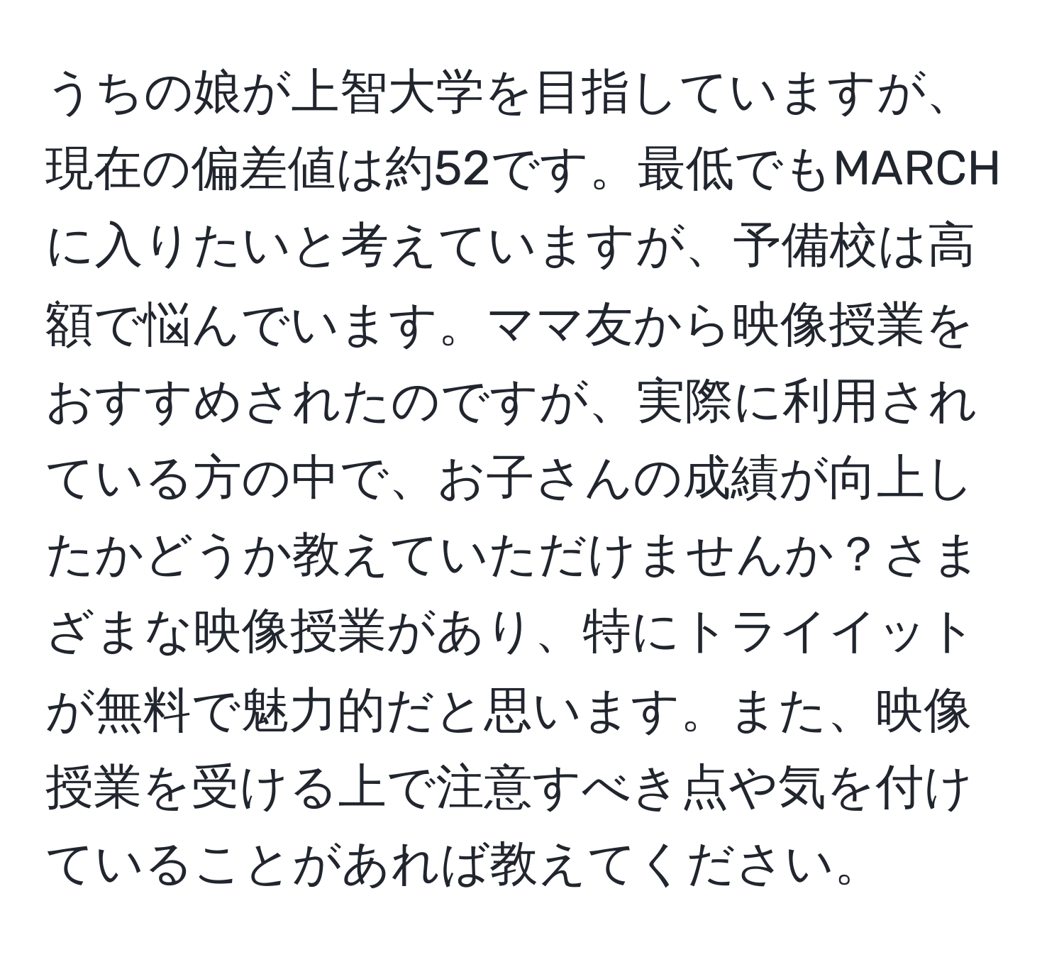 うちの娘が上智大学を目指していますが、現在の偏差値は約52です。最低でもMARCHに入りたいと考えていますが、予備校は高額で悩んでいます。ママ友から映像授業をおすすめされたのですが、実際に利用されている方の中で、お子さんの成績が向上したかどうか教えていただけませんか？さまざまな映像授業があり、特にトライイットが無料で魅力的だと思います。また、映像授業を受ける上で注意すべき点や気を付けていることがあれば教えてください。