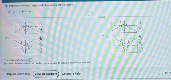 Use graphing technology to approximate the solutions of the equation.
x^2+2x-14=|x+2|+4
C 
D. 
The solution(s) is/are xapprox □
(Round to the nearest tenth as needed. Use a comma to separate answers as needed) 
Help me solve this View an example Get more help - 
Clear a