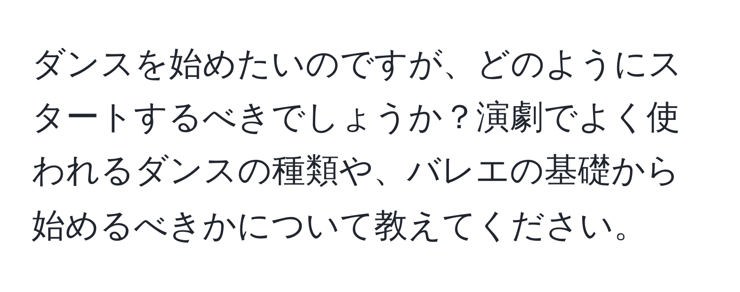 ダンスを始めたいのですが、どのようにスタートするべきでしょうか？演劇でよく使われるダンスの種類や、バレエの基礎から始めるべきかについて教えてください。