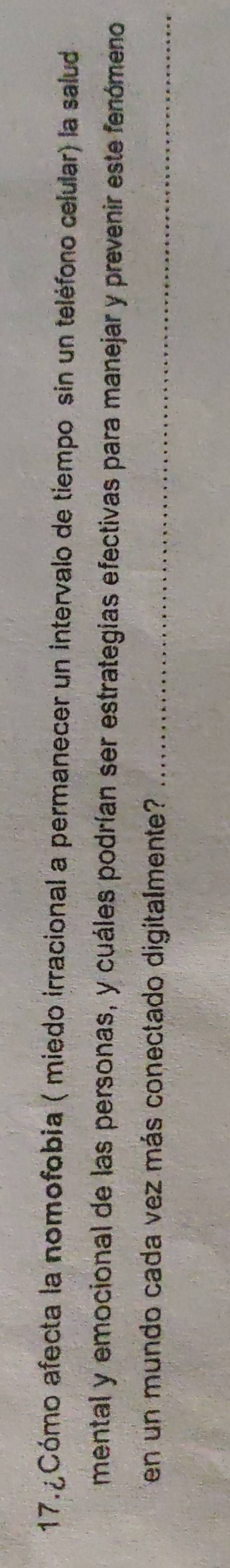 17.¿Cómo afecta la nomofobia ( miedo irracional a permanecer un intervalo de tiempo sin un teléforo celular) la salud 
mental y emocional de las personas, y cuáles podrían ser estrategias efectivas para manejar y prevenir este fenómeno 
en un mundo cada vez más conectado digitalmente?_