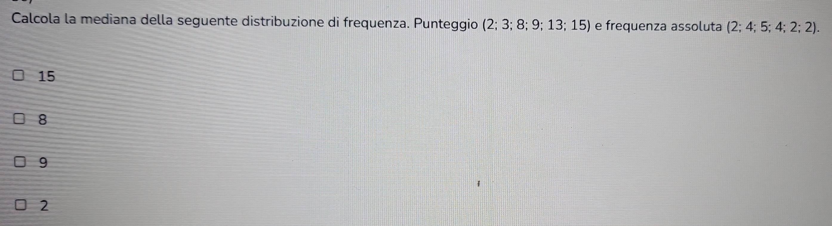 Calcola la mediana della seguente distribuzione di frequenza. Punteggio (2;3;8;9;13;15) e frequenza assoluta (2;4;5;4;2;2).
15
8
9
2