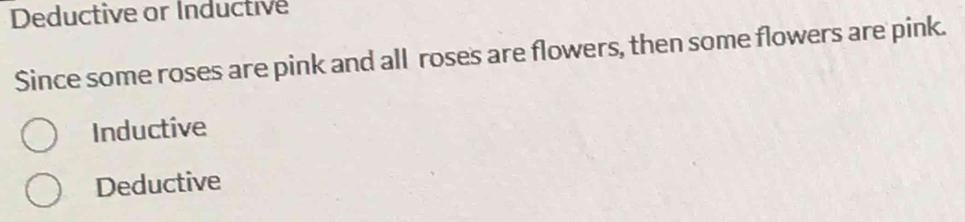 Deductive or Inductive
Since some roses are pink and all roses are flowers, then some flowers are pink.
Inductive
Deductive