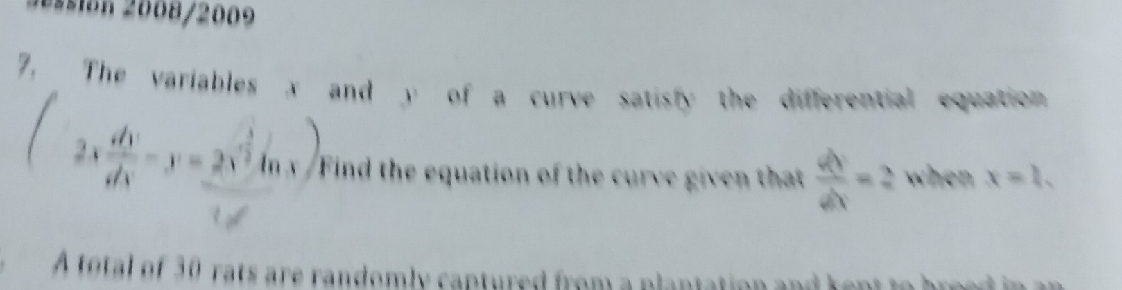 aión 2008/2009
7, The variables x and y of a curve satisfy the differential equation
2x dv/dx -y=2x^(frac 3)2ln x) Find the equation of the curve given that  dy/dx =2 when x=1. 
A total of 30 rats are randomly captured from a plantation and kept to breed in an