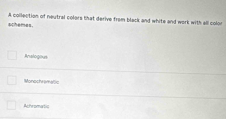 A collection of neutral colors that derive from black and white and work with all color
schemes.
Analogous
Monochromatic
Achromatic