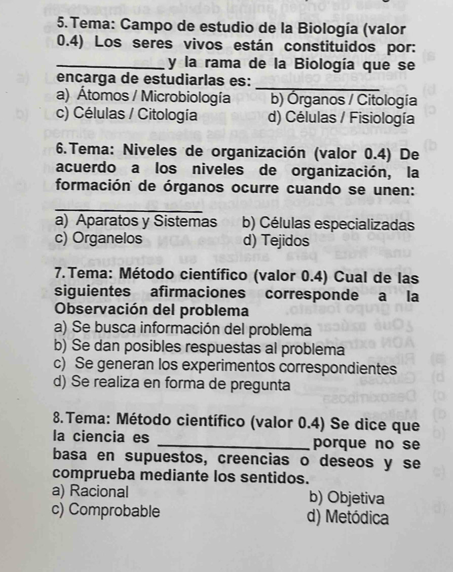 Tema: Campo de estudio de la Biología (valor
0.4) Los seres vivos están constituidos por:
_y la rama de la Biología que se
encarga de estudiarlas es:
_
a) Átomos / Microbiología b) Órganos / Citología
c) Células / Citología d) Células / Fisiología
6.Tema: Niveles de organización (valor 0.4) De
acuerdo a los niveles de organización, la
formación de órganos ocurre cuando se unen:
_
a) Aparatos y Sistemas b) Células especializadas
c) Organelos d) Tejidos
* 7. Tema: Método científico (valor 0.4) Cual de las
siguientes afirmaciones corresponde a la
Observación del problema
a) Se busca información del problema
b) Se dan posibles respuestas al problema
c) Se generan los experimentos correspondientes
d) Se realiza en forma de pregunta
* 8. Tema: Método científico (valor 0.4) Se dice que
la ciencia es _porque no se
basa en supuestos, creencias o deseos y se
comprueba mediante los sentidos.
a) Racional b) Objetiva
c) Comprobable d) Metódica