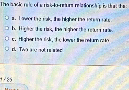 The basic rule of a risk-to-return relationship is that the:
a. Lower the risk, the higher the return rate.
b. Higher the risk, the higher the return rate.
c. Higher the risk, the lower the return rate.
d. Two are not related
1 / 26