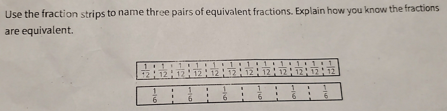 Use the fraction strips to name three pairs of equivalent fractions. Explain how you know the fractions 
are equivalent.
_  1/12 12;  1/12 :_ 11frac 1frac 1 1/12  : 1/12   1/12 21_ endarray  1/12   1/12 ; 1/12 ;  1/12 ;  1/12 ;  1/12 ;  1/12 
 1/6  beginarrayr 3 3 hline endarray  1/6  beginarrayr _ 5  1/6  beginarrayr _ E3 hline endarray  1/6  frac 1 1endarray  1/6  _:^(_:)^t  1/6 