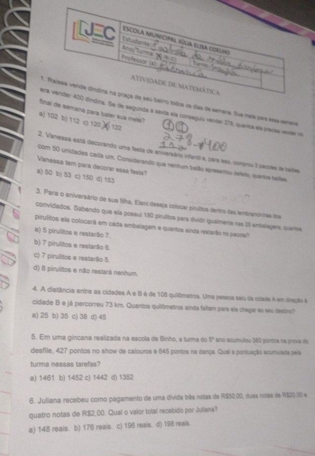 odos os dias da semana. Sua mela para essa semana
de semana para bater sua meta?
Se de segunda a sexta ela conseguió vender 278, quantos ela precíaa vender no
a) 102 b) 112 c) 120 4) 122
2. Vanessa está decorando uma festa de aniversário infantil e, para isso, comprou 3 pacoles de balfes
com 50 unidades cada um. Considerando que nenhum baião apresentou defeito, quartos beiões
Vanessa tem para decorar essa festa?
a) 50 b) 53 c) 150 d) 153
3. Para o aniversário de sua filha, Eleni deseja colocar pirultos dentro das tembrancinhas dos
convidados. Sabendo que ela possuí 180 pirulitos para dividir igualmente nas 25 embalagens, quantrs
pirulitos ela colocará em cada embalagem e quantos ainda restarão no pacote?
a) 5 pirulitos e restarão 7.
b) 7 pirulitos e restarão 6.
c) 7 pirulitos e restarão 5.
d) 8 pirulitos e não restará nenhum.
4. A distância entre as cidades A e B é de 108 quilômetros. Uma pessoa saiu da cidade A em direção à
cidade B e já percorreu 73 km. Quantos quilômetros ainda faltam para ela chegar ao seu destino?
a) 25 b) 35 c) 38 d) 45
5. Em uma gincana realizada na escola de Binho, a turma do 5° ano acumulou 380 pontos na prova do
desfile, 427 pontos no show de calouros e 645 pontos na dança. Qual a pontuação acumulada pela
turma nessas tarefas?
a) 1461 b) 1452 c) 1442 d) 1352
6. Juliana recebeu como pagamento de uma divida três notas de R$50,00, duas notas de R$20,00 e
quatro notas de R$2,00. Qual o valor total recebido por Juliana?
a) 148 reais. b) 176 reais. c) 196 reais. d) 198 reais.