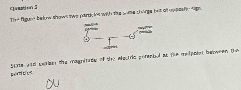 The figure below shows two particles with the same charge but of opposite sign. 
State and explain the magnitude of the electric potential at the midpoint between the 
particles.