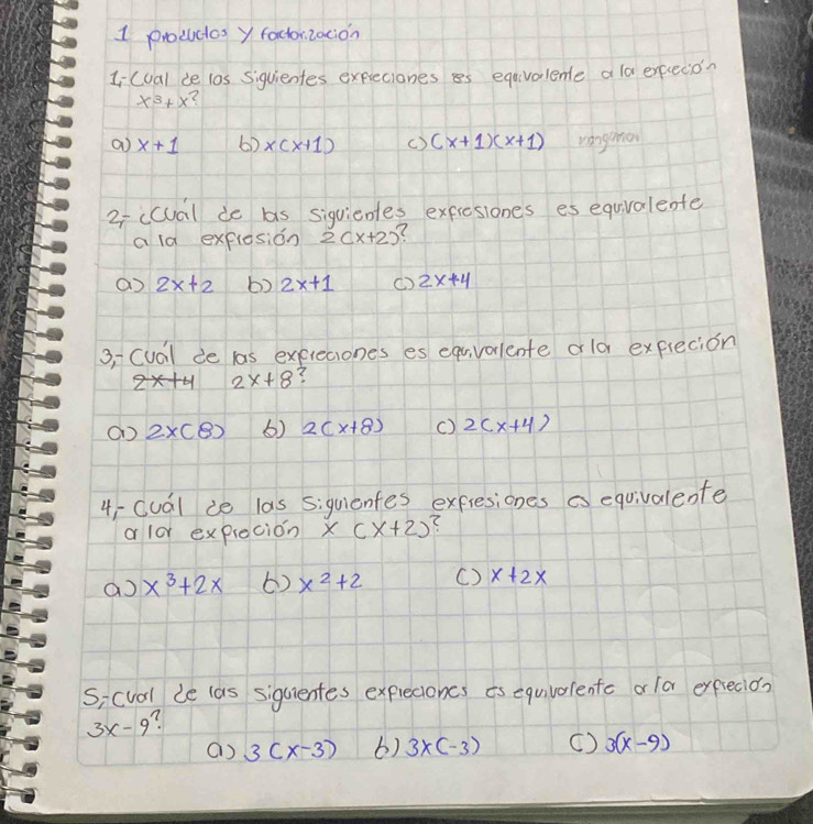 prouces y factorzacion
Iicual de l0s Siquientes expieciones es eqavalente a la execion
x^3+x
a x+1 60 x(x+1) () (x+1)(x+1) vangho
2iicual de bs siquientes expresiones es equvalente
a ld explesion 2(x+2) (
2x+2 b) 2x+1 () 2x+4
3, Cuail de las expreciones es equvarlente old expiecion
2x+8 (
() 2* (8) () 2(x+8) () 2(x+4)
4-Cuál ie las siquientes exfresiones is equivalente
a lor expiecion x(x+2)? 
a x^3+2x 6) x^2+2 () x+2x
si cval le las sigcientes exprecioncs is equivolente or /a exprecio?
3x-9
() 3(x-3) 6) 3* (-3) ( ) 3(x-9)