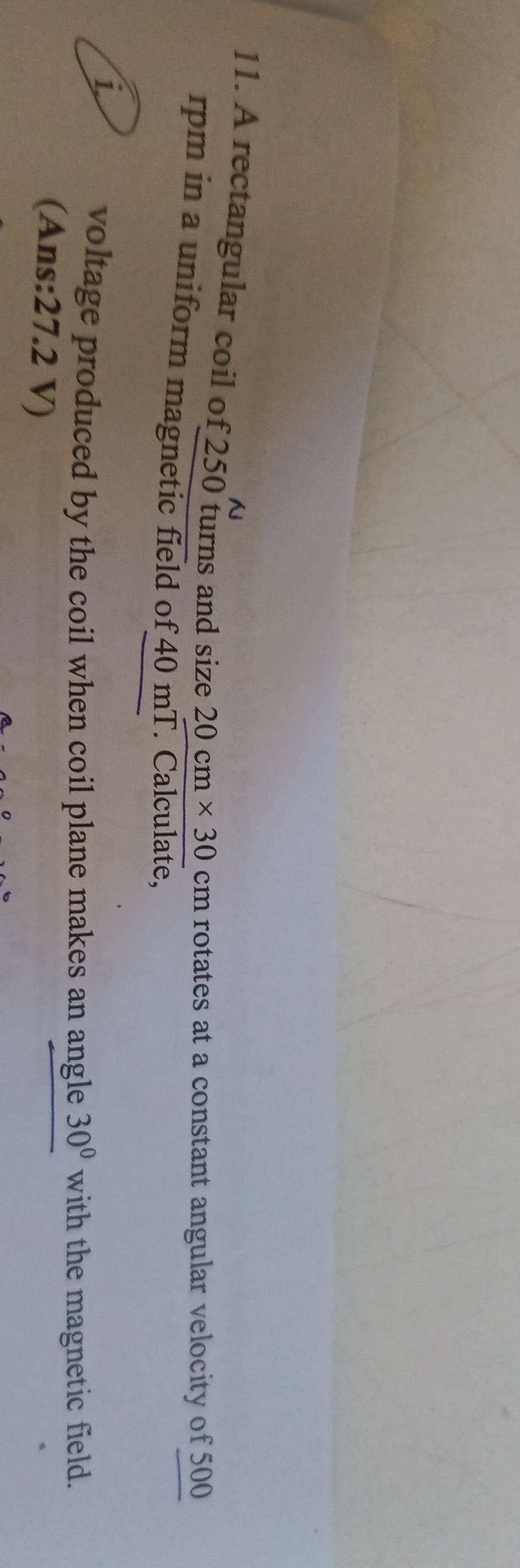 A rectangular coil of 250 turns and size 20cm* 30 cm rotates at a constant angular velocity of 500
rpm in a uniform magnetic field of 40 mT. Calculate, 
1. 
voltage produced by the coil when coil plane makes an angle 30° with the magnetic field. 
(Ans: 27.2 V)