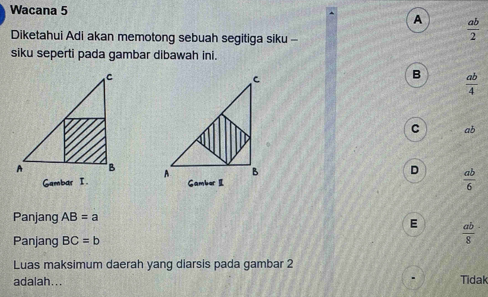 Wacana 5
A
Diketahui Adi akan memotong sebuah segitiga siku -
 ab/2 
siku seperti pada gambar dibawah ini.
B
 ab/4 
C
ab
D
Gambar I.
 ab/6 
Panjang AB=a
E
Panjang BC=b
 ab/8 
Luas maksimum daerah yang diarsis pada gambar 2
adalah... Tidak