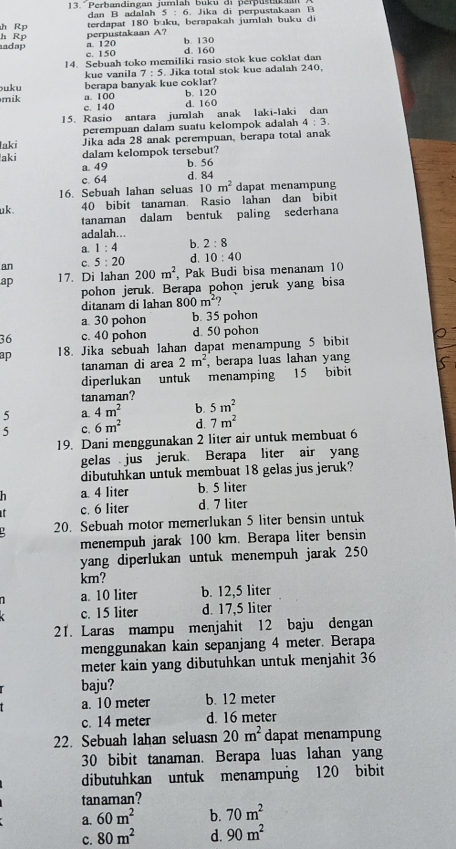 13." Perbandingan jumian Büku ar perpustakam . Jika di perpustakaan B
h Rp terdapat 180 dan B adalah 5:6 xu, berapakah jumlah buku di
b:1
adap h Rp perpustakaan A? b. 130
a 120
c. 150 d. 160
14. Sebuah toko memiliki rasio stok kue coklat dan
kue vanila 7:5. Jika total stok kue adalah 240,
uku berapa banyak kue coklat?
mik a. 100 c. 140 b. 120
d. 160
15. Rasio antara jumlah anak laki-laki dan
perempuan dalam suatu kelompok adalah 4:3.
laki Jika ada 28 anak perempuan, berapa total anak
dalam kelompok tersebut?
aki a. 49
b. 56
c. 64 d. 84
16. Sebuah lahan seluas 10m^2 dapat menampung
uk . 40 bibit tanaman. Rasio lahan dan bibit
tanaman dalam bentuk paling sederhana
adalah...
a. 1:4 b. 2:8
an C. 5:20 d. 10:40
ap 17. Di lahan 200m^2 Pak Budi bisa menanam 10
pohon jeruk. Berapa pohon jeruk yang bisa
ditanam di lahan 800m^2
a. 30 pohon b. 35 pohon
36 c. 40 pohon d. 50 pohon
ap 18. Jika sebuah lahan dapat menampung 5 bibit
tanaman di area 2m^2 , berapa luas lahan yang
diperlukan  untuk menamping 15 bibit
tanaman?
5 a. 4m^2 b. 5m^2
5 C. 6m^2 d. 7m^2
19. Dani menggunakan 2 liter air untuk membuat 6
gelas jus jeruk. Berapa liter air yang
dibutuhkan untuk membuat 18 gelas jus jeruk?
h a. 4 liter b. 5 liter
it c. 6 liter d. 7 liter
20. Sebuah motor memerlukan 5 liter bensin untuk
menempuh jarak 100 km. Berapa liter bensin
yang diperlukan untuk menempuh jarak 250
km?
a. 10 liter b. 12,5 liter
c. 15 liter d. 17,5 liter
21. Laras mampu menjahit 12 baju dengan
menggunakan kain sepanjang 4 meter. Berapa
meter kain yang dibutuhkan untuk menjahit 36
baju?
a. 10 meter b. 12 meter
c. 14 meter d. 16 meter
22. Sebuah lahan seluasn 20m^2 dapat menampung
30 bibit tanaman. Berapa luas lahan yang
dibutuhkan untuk menampung 120 bibit
tanaman?
a. 60m^2 b. 70m^2
c. 80m^2 d. 90m^2