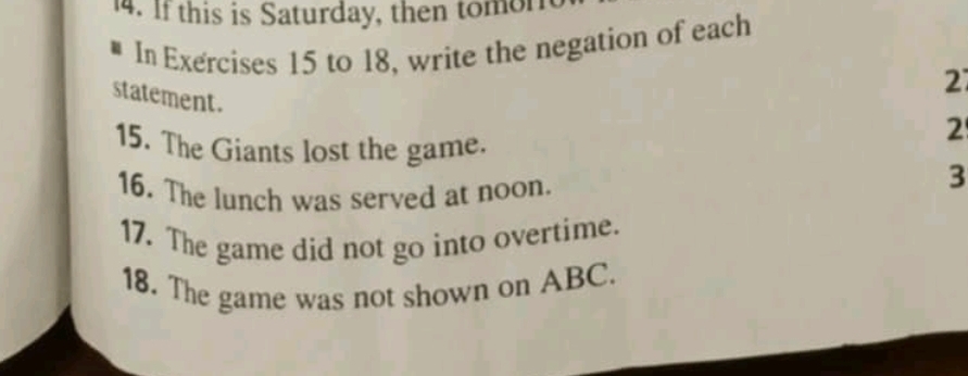 If this is Saturday, then tomon 
In Exercises 15 to 18, write the negation of each 
2 
statement. 
15. The Giants lost the game. 
2 
16. The lunch was served at noon. 
3 
17. The game did not go into overtime. 
18. The game was not shown on ABC.