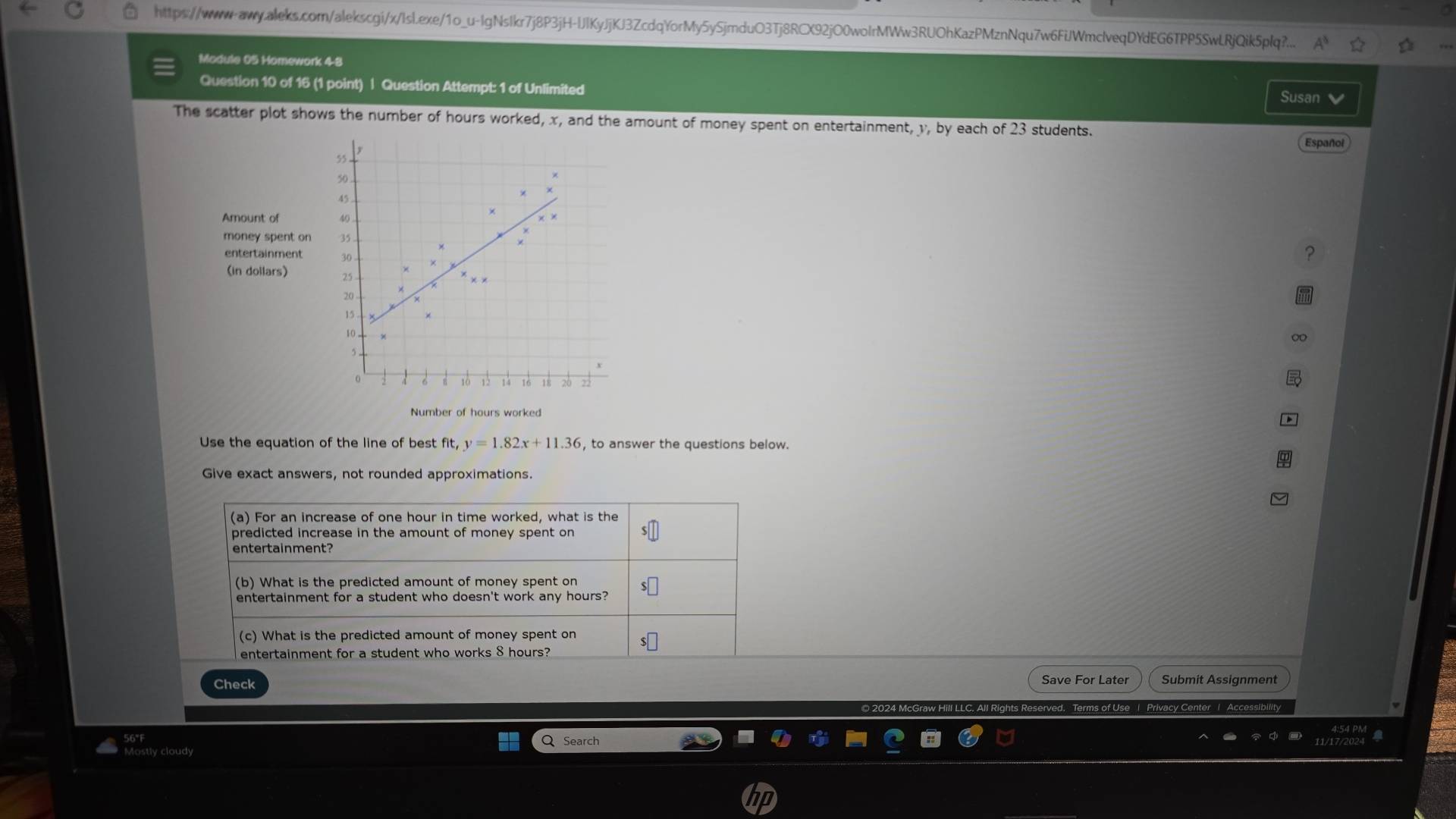 https://www-aww.aleks.com/alekscgi/x/Isl.exe/1o_u-IgNsIkr7j8P3jH-UJlKyJjKJ3ZcdqYorMy5ySjmduO3Tj8RCX92jO0woIrMWw3RUOhKazPMznNqu7w6FiJWmclveqDYdEG6TPP5SwLRjQik5plq?... 
Module 05 Homework 4-8 
Question 10 of 16 (1 point) | Question Attempt: 1 of Unlimited Susan 
The scatter plot shows the number of hours worked, x, and the amount of money spent on entertainment, y, by each of 23 students. Español 
Amount of 
money spent on 
entertainment 
? 
(in dollars) 
∞ 
Number of hours worked 
Use the equation of the line of best fit, y=1.82x+11.36 , to answer the questions below. 
Give exact answers, not rounded approximations. 
(a) For an increase of one hour in time worked, what is the 
predicted increase in the amount of money spent on 
entertainment? 
(b) What is the predicted amount of money spent on 
entertainment for a student who doesn't work any hours? 
(c) What is the predicted amount of money spent on 
entertainment for a student who works 8 hours? 
Check Save For Later Submit Assignment 
Reserved. Terms of Use | Privacy Center | Accessibility 
56°F 
Search 
Mostly cloudy