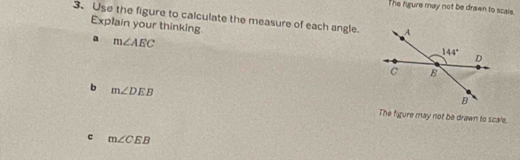 The figure may not be drawn to scale.
3. Use the figure to calculate the measure of each angle.
Explain your thinking. 
a m∠ AEC
b m∠ DEB
The figure may not be drawn to scale.
C m∠ CEB