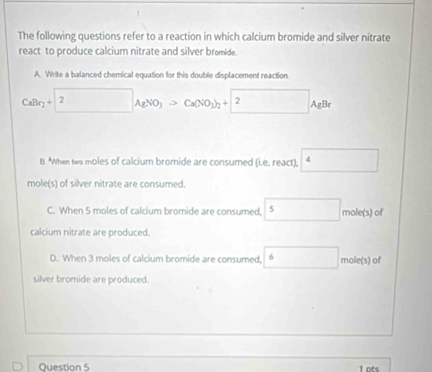 The following questions refer to a reaction in which calcium bromide and silver nitrate
react to produce calcium nitrate and silver bromide.
A. Write a balanced chemical equation for this double displacement reaction.
CaBr_2+2AgNO_3>Ca(NO_3)_2+2 AgBr
B When two moles of calcium bromide are consumed (i.e. react),
mole(s) of silver nitrate are consumed.
C. When 5 moles of calcium bromide are consumed, 5 mole(s) of _ 
calcium nitrate are produced.
D. When 3 moles of calcium bromide are consumed, 6 □ mole(s) of
silver bromide are produced.
Question 5 1 pts