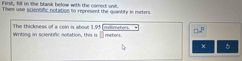 First, fill in the blank below with the correct unit. 
Then use scientific notation to represent the quantity in meters. 
The thickness of a coin is about 1.95 [millimeters. 
□ .10^ 
Writing in scientific notation, this is □ meters. 
×